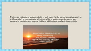 ◦ The intrinsic motivation in an extroverted is in such a way that the learner takes advantage from
and feels satisfy by communicating with others, while, in an introverted, the learner uses
language for meditation and personal thinking in addition to personal activities and affairs
 