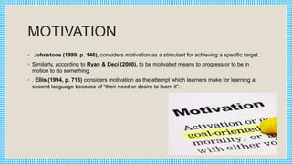MOTIVATION
◦ Johnstone (1999, p. 146), considers motivation as a stimulant for achieving a specific target.
◦ Similarly, according to Ryan & Deci (2000), to be motivated means to progress or to be in
motion to do something.
◦ . Ellis (1994, p. 715) considers motivation as the attempt which learners make for learning a
second language because of “their need or desire to learn it”.
 