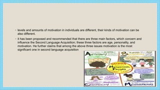 ◦ levels and amounts of motivation in individuals are different, their kinds of motivation can be
also different.
◦ it has been proposed and recommended that there are three main factors, which concern and
influence the Second Language Acquisition; these three factors are age, personality, and
motivation. He further claims that among the above three issues motivation is the most
significant one in second language acquisition
 