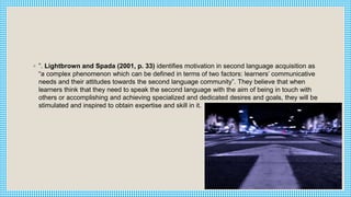 ◦ ”. Lightbrown and Spada (2001, p. 33) identifies motivation in second language acquisition as
“a complex phenomenon which can be defined in terms of two factors: learners’ communicative
needs and their attitudes towards the second language community”. They believe that when
learners think that they need to speak the second language with the aim of being in touch with
others or accomplishing and achieving specialized and dedicated desires and goals, they will be
stimulated and inspired to obtain expertise and skill in it.
 