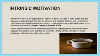 INTRINSIC MOTIVATION
◦ Intrinsic motivation is the eagerness and interest to do and take part in some certain activities
because an individual feels that they are attractive and pleasant. Students who have intrinsic
motivation are inclined to stay with intricate and complicated problems and gain knowledge from
their slips and mistakes (Walker, Greene, & Mansell, 2006).
◦ In fact, the individuals who are intrinsically motivated do and practice the activities and works
because they feel that those activities are enjoyable. , briefly, intrinsic motivation is mental
satisfaction which is achieved by others’ praise.
 