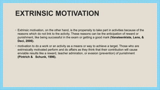 EXTRINSIC MOTIVATION
◦ Extrinsic motivation, on the other hand, is the propensity to take part in activities because of the
reasons which do not link to the activity. These reasons can be the anticipation of reward or
punishment, like being successful in the exam or getting a good mark (Vansteenkiste, Lens, &
Deci, 2006).
◦ motivation to do a work or an activity as a means or way to achieve a target. Those who are
extrinsically motivated perform and do affairs as they think that their contribution will cause
enviable results like a reward, teacher admiration, or evasion (prevention) of punishment
(Pintrich & Schunk, 1996).
 