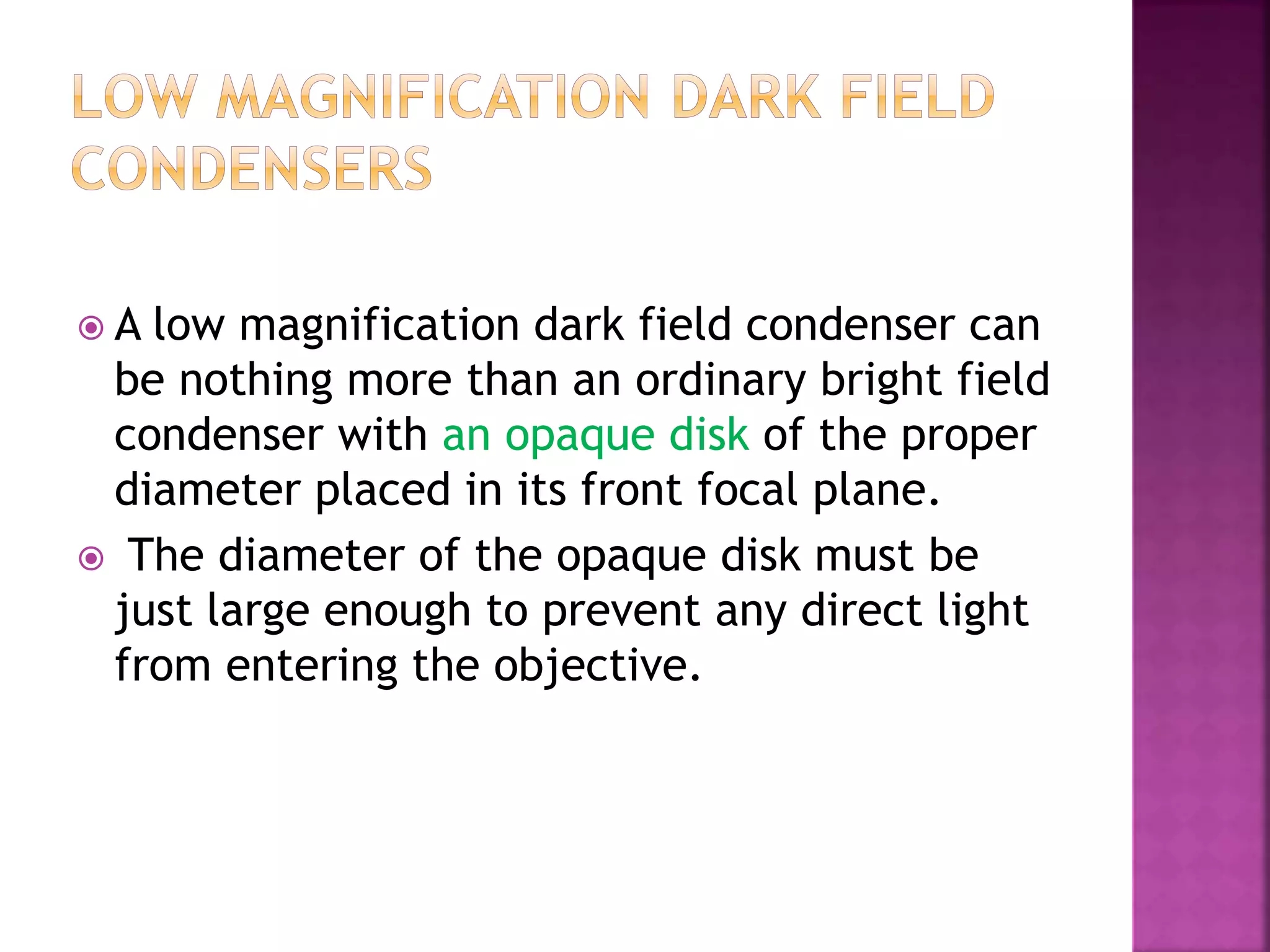  A low magnification dark field condenser can
be nothing more than an ordinary bright field
condenser with an opaque disk of the proper
diameter placed in its front focal plane.
 The diameter of the opaque disk must be
just large enough to prevent any direct light
from entering the objective.
 