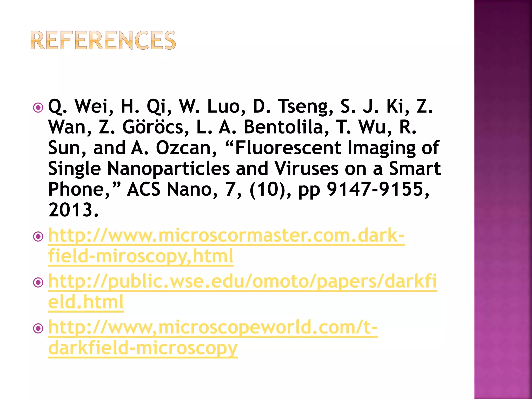  Q. Wei, H. Qi, W. Luo, D. Tseng, S. J. Ki, Z.
Wan, Z. Göröcs, L. A. Bentolila, T. Wu, R.
Sun, and A. Ozcan, “Fluorescent Imaging of
Single Nanoparticles and Viruses on a Smart
Phone,” ACS Nano, 7, (10), pp 9147-9155,
2013.
 http://www.microscormaster.com.dark-
field-miroscopy,html
 http://public.wse.edu/omoto/papers/darkfi
eld.html
 http://www,microscopeworld.com/t-
darkfield-microscopy
 