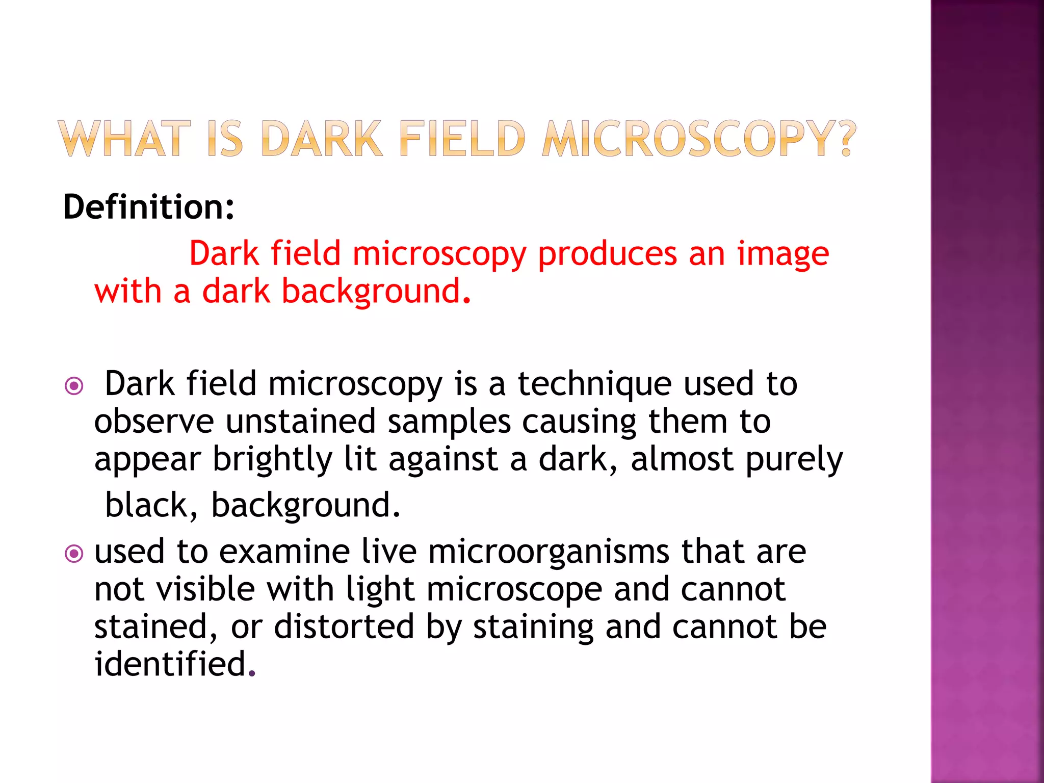 Definition:
Dark field microscopy produces an image
with a dark background.
 Dark field microscopy is a technique used to
observe unstained samples causing them to
appear brightly lit against a dark, almost purely
black, background.
 used to examine live microorganisms that are
not visible with light microscope and cannot
stained, or distorted by staining and cannot be
identified.
 
