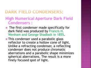 High Numerical Aperture Dark Field
Condensers :
 The first condenser made specifically for
dark field was produced by Francis H.
Wenham and George Shadbolt in 1855.
 This condenser used a parabolic glass
reflector to create a hollow cone of light.
Unlike a refracting condenser, a reflecting
condenser does not produce chromatic
aberrations and a parabolic shape minimizes
spherical aberrations. The result is a more
finely focused spot of light.
 