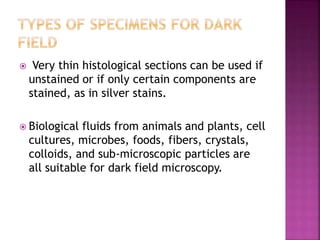  Very thin histological sections can be used if
unstained or if only certain components are
stained, as in silver stains.
 Biological fluids from animals and plants, cell
cultures, microbes, foods, fibers, crystals,
colloids, and sub-microscopic particles are
all suitable for dark field microscopy.
 