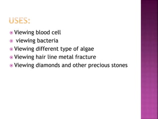  Viewing blood cell
 viewing bacteria
 Viewing different type of algae
 Viewing hair line metal fracture
 Viewing diamonds and other precious stones
 