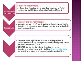 Smart phone
Dark field MS
• dark-field illumination
• ( Dark-field illumination is based on evanescent field
generated by LED total internal reflection (TIR). &
Lenses used
• external lens for magnification
• An external lens (f = 3 mm) is attached and aligned to the
Smartphone camera to magnify and capture scattering light
from nanoparticles.
• The scattered light at the surface of nanoparticle is
collected without any background due to short penetration
depth of evanescent field
• LED TIR is used for dark-field illumination in the
Smartphone attachment with its high signal to noise ratio
for sensitive imaging and compactness for portability.
 