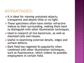  It is ideal for viewing unstained objects,
transparent and absorb little or no light.
 These specimens often have similar refractive
indices as their surrounding, making them hard
to distinguish with other illumination techniques.
 Used in research of live bacterium, as well as
mounted cells and tissues.
 Useful in examining external details, edges and
surface defects.
 Dark field has regained its popularity when
combined with other illumination techniques,
such as fluorescence, which widens its possible
employment in certain field.
 
