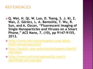  Q. Wei, H. Qi, W. Luo, D. Tseng, S. J. Ki, Z.
Wan, Z. Göröcs, L. A. Bentolila, T. Wu, R.
Sun, and A. Ozcan, “Fluorescent Imaging of
Single Nanoparticles and Viruses on a Smart
Phone,” ACS Nano, 7, (10), pp 9147-9155,
2013.
 http://www.microscormaster.com.dark-
field-miroscopy,html
 http://public.wse.edu/omoto/papers/darkfi
eld.html
 http://www,microscopeworld.com/t-
darkfield-microscopy
 
