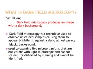 Definition:
Dark field microscopy produces an image
with a dark background.
 Dark field microscopy is a technique used to
observe unstained samples causing them to
appear brightly lit against a dark, almost purely
black, background.
 used to examine live microorganisms that are
not visible with light microscope and cannot
stained, or distorted by staining and cannot be
identified.
 