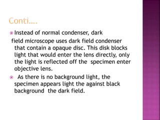  Instead of normal condenser, dark
field microscope uses dark field condenser
that contain a opaque disc. This disk blocks
light that would enter the lens directly, only
the light is reflected off the specimen enter
objective lens.
 As there is no background light, the
specimen appears light the against black
background the dark field.
 