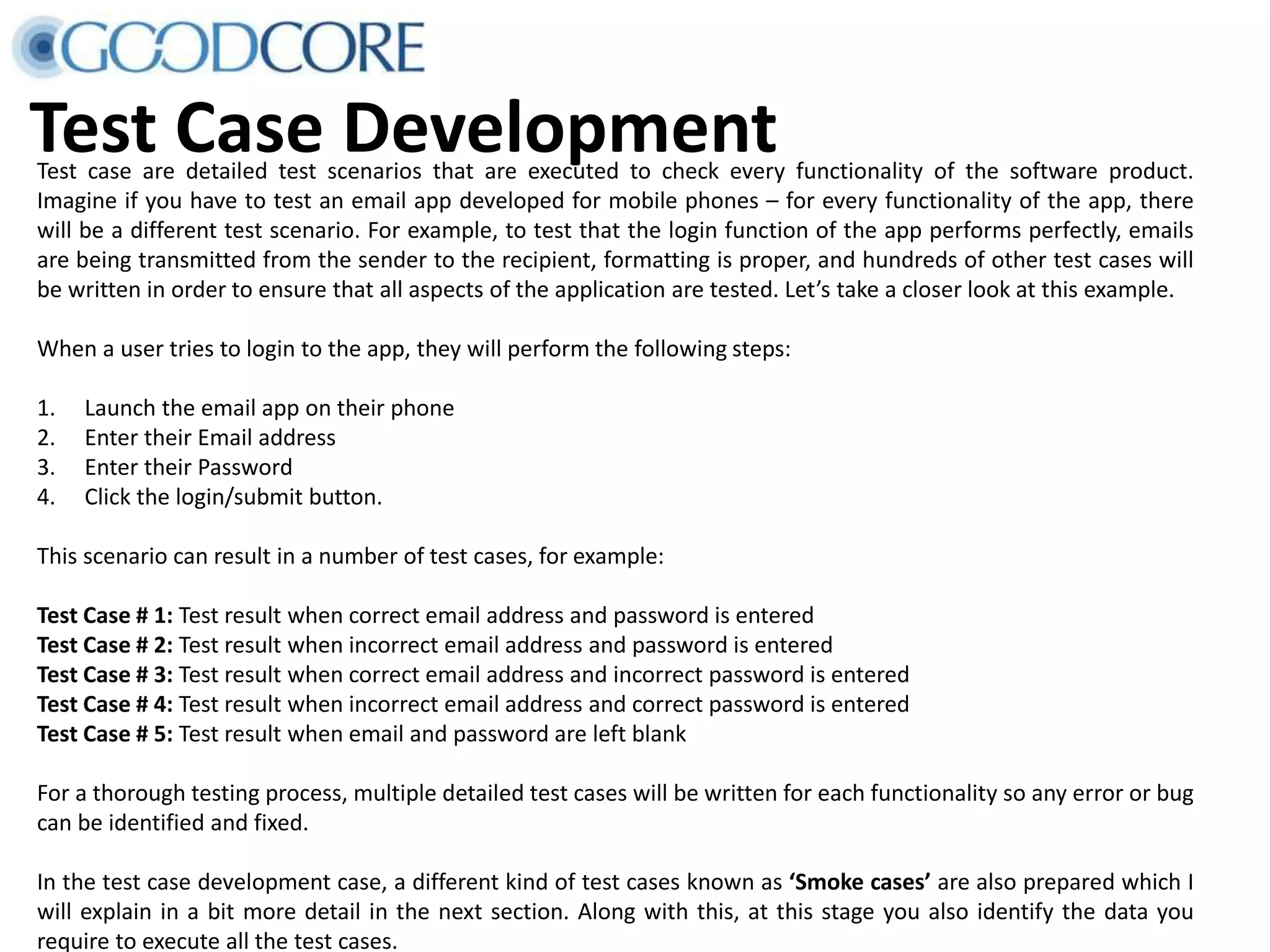 Test Case DevelopmentTest case are detailed test scenarios that are executed to check every functionality of the software product. Imagine if you have to test an email app developed for mobile phones – for every functionality of the app, there will be a different test scenario. For example, to test that the login function of the app performs perfectly, emails are being transmitted from the sender to the recipient, formatting is proper, and hundreds of other test cases will be written in order to ensure that all aspects of the application are tested. Let’s take a closer look at this example. When a user tries to login to the app, they will perform the following steps: 1. Launch the email app on their phone 2. Enter their Email address 3. Enter their Password 4. Click the login/submit button. This scenario can result in a number of test cases, for example: Test Case # 1: Test result when correct email address and password is entered Test Case # 2: Test result when incorrect email address and password is entered Test Case # 3: Test result when correct email address and incorrect password is entered Test Case # 4: Test result when incorrect email address and correct password is entered Test Case # 5: Test result when email and password are left blank For a thorough testing process, multiple detailed test cases will be written for each functionality so any error or bug can be identified and fixed. In the test case development case, a different kind of test cases known as ‘Smoke cases’ are also prepared which I will explain in a bit more detail in the next section. Along with this, at this stage you also identify the data you require to execute all the test cases. 
