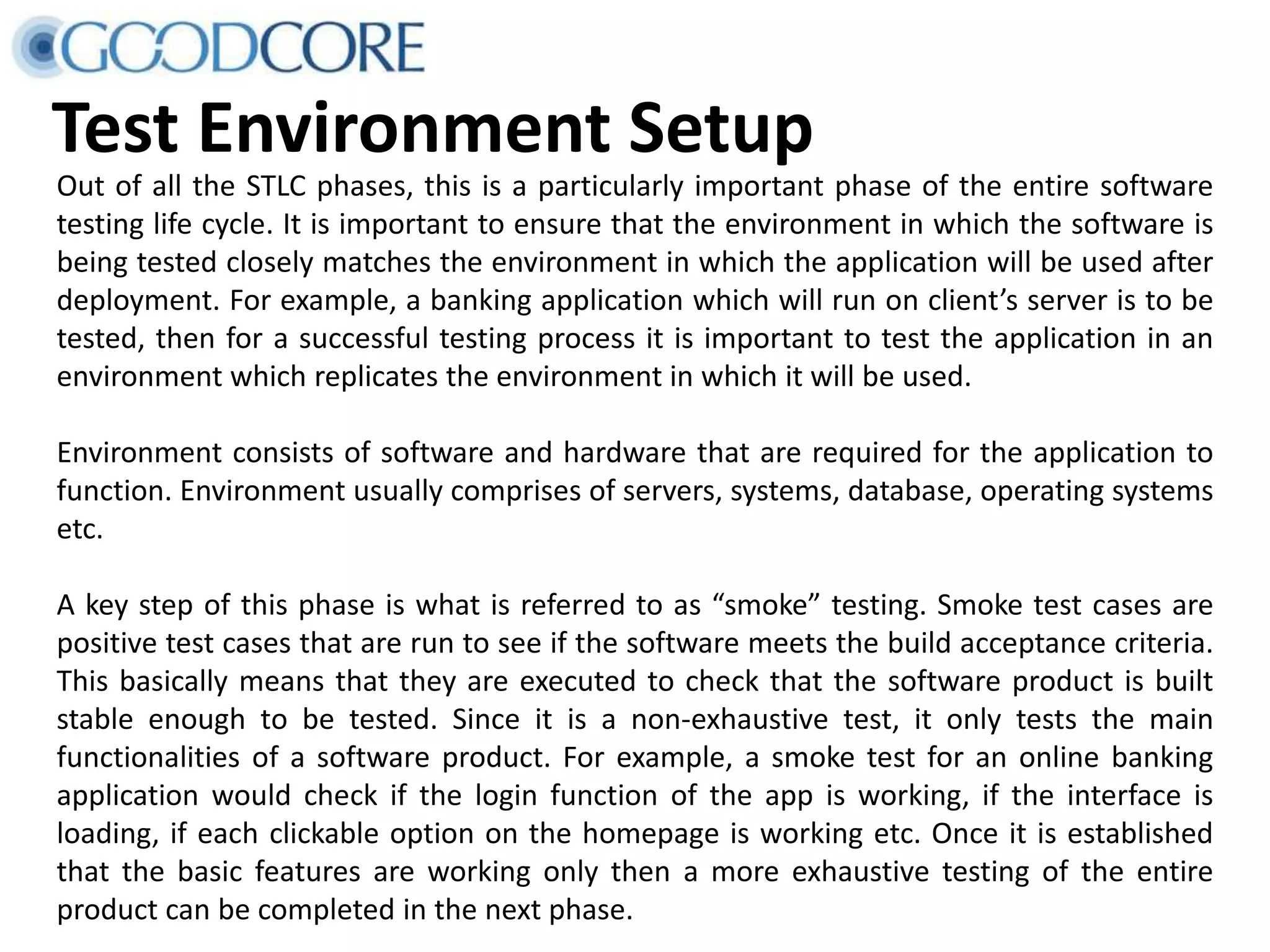 Test Environment Setup Out of all the STLC phases, this is a particularly important phase of the entire software testing life cycle. It is important to ensure that the environment in which the software is being tested closely matches the environment in which the application will be used after deployment. For example, a banking application which will run on client’s server is to be tested, then for a successful testing process it is important to test the application in an environment which replicates the environment in which it will be used. Environment consists of software and hardware that are required for the application to function. Environment usually comprises of servers, systems, database, operating systems etc. A key step of this phase is what is referred to as “smoke” testing. Smoke test cases are positive test cases that are run to see if the software meets the build acceptance criteria. This basically means that they are executed to check that the software product is built stable enough to be tested. Since it is a non-exhaustive test, it only tests the main functionalities of a software product. For example, a smoke test for an online banking application would check if the login function of the app is working, if the interface is loading, if each clickable option on the homepage is working etc. Once it is established that the basic features are working only then a more exhaustive testing of the entire product can be completed in the next phase. 