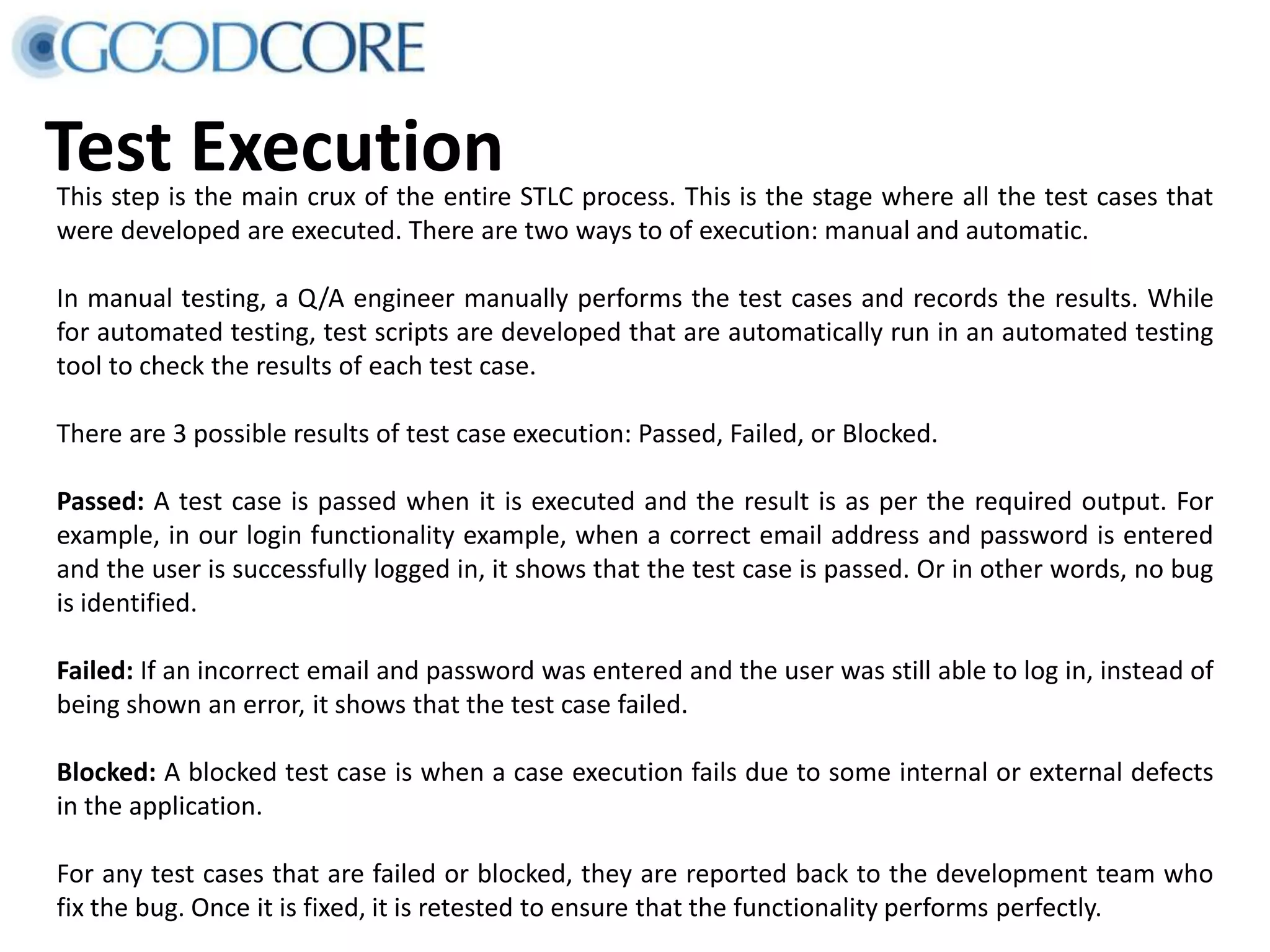 Test ExecutionThis step is the main crux of the entire STLC process. This is the stage where all the test cases that were developed are executed. There are two ways to of execution: manual and automatic. In manual testing, a Q/A engineer manually performs the test cases and records the results. While for automated testing, test scripts are developed that are automatically run in an automated testing tool to check the results of each test case. There are 3 possible results of test case execution: Passed, Failed, or Blocked. Passed: A test case is passed when it is executed and the result is as per the required output. For example, in our login functionality example, when a correct email address and password is entered and the user is successfully logged in, it shows that the test case is passed. Or in other words, no bug is identified. Failed: If an incorrect email and password was entered and the user was still able to log in, instead of being shown an error, it shows that the test case failed. Blocked: A blocked test case is when a case execution fails due to some internal or external defects in the application. For any test cases that are failed or blocked, they are reported back to the development team who fix the bug. Once it is fixed, it is retested to ensure that the functionality performs perfectly. 