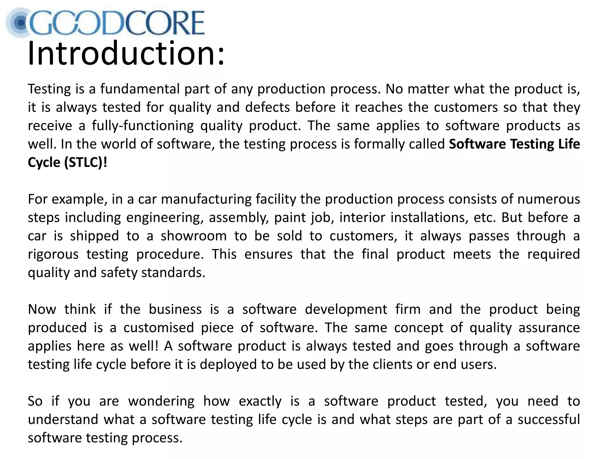 Introduction: Testing is a fundamental part of any production process. No matter what the product is, it is always tested for quality and defects before it reaches the customers so that they receive a fully-functioning quality product. The same applies to software products as well. In the world of software, the testing process is formally called Software Testing Life Cycle (STLC)! For example, in a car manufacturing facility the production process consists of numerous steps including engineering, assembly, paint job, interior installations, etc. But before a car is shipped to a showroom to be sold to customers, it always passes through a rigorous testing procedure. This ensures that the final product meets the required quality and safety standards. Now think if the business is a software development firm and the product being produced is a customised piece of software. The same concept of quality assurance applies here as well! A software product is always tested and goes through a software testing life cycle before it is deployed to be used by the clients or end users. So if you are wondering how exactly is a software product tested, you need to understand what a software testing life cycle is and what steps are part of a successful software testing process. 