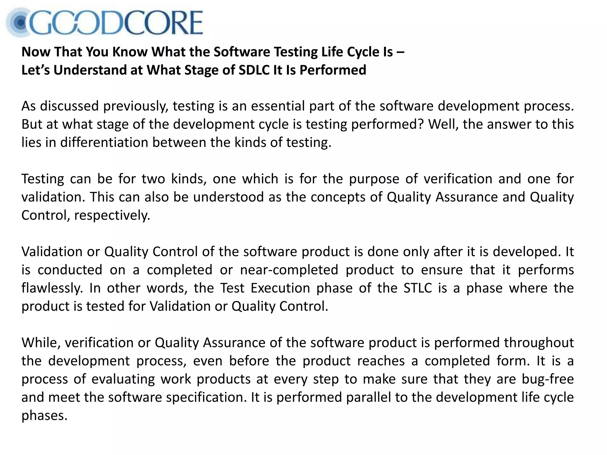 Now That You Know What the Software Testing Life Cycle Is – Let’s Understand at What Stage of SDLC It Is Performed As discussed previously, testing is an essential part of the software development process. But at what stage of the development cycle is testing performed? Well, the answer to this lies in differentiation between the kinds of testing. Testing can be for two kinds, one which is for the purpose of verification and one for validation. This can also be understood as the concepts of Quality Assurance and Quality Control, respectively. Validation or Quality Control of the software product is done only after it is developed. It is conducted on a completed or near-completed product to ensure that it performs flawlessly. In other words, the Test Execution phase of the STLC is a phase where the product is tested for Validation or Quality Control. While, verification or Quality Assurance of the software product is performed throughout the development process, even before the product reaches a completed form. It is a process of evaluating work products at every step to make sure that they are bug-free and meet the software specification. It is performed parallel to the development life cycle phases. 