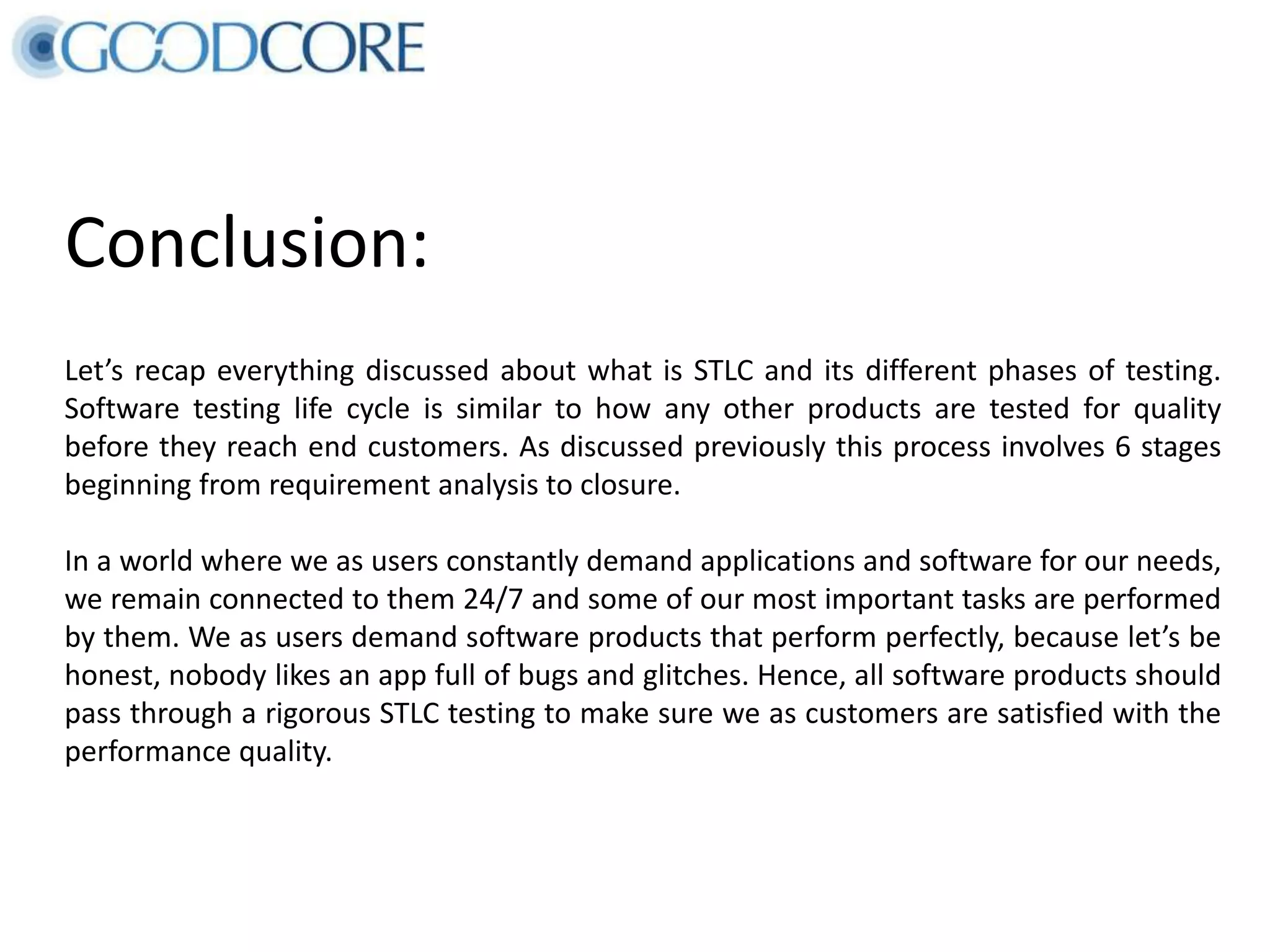 Conclusion: Let’s recap everything discussed about what is STLC and its different phases of testing. Software testing life cycle is similar to how any other products are tested for quality before they reach end customers. As discussed previously this process involves 6 stages beginning from requirement analysis to closure. In a world where we as users constantly demand applications and software for our needs, we remain connected to them 24/7 and some of our most important tasks are performed by them. We as users demand software products that perform perfectly, because let’s be honest, nobody likes an app full of bugs and glitches. Hence, all software products should pass through a rigorous STLC testing to make sure we as customers are satisfied with the performance quality. 