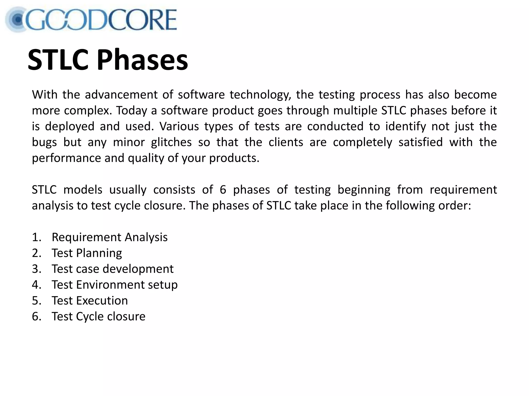STLC Phases With the advancement of software technology, the testing process has also become more complex. Today a software product goes through multiple STLC phases before it is deployed and used. Various types of tests are conducted to identify not just the bugs but any minor glitches so that the clients are completely satisfied with the performance and quality of your products. STLC models usually consists of 6 phases of testing beginning from requirement analysis to test cycle closure. The phases of STLC take place in the following order: 1. Requirement Analysis 2. Test Planning 3. Test case development 4. Test Environment setup 5. Test Execution 6. Test Cycle closure 