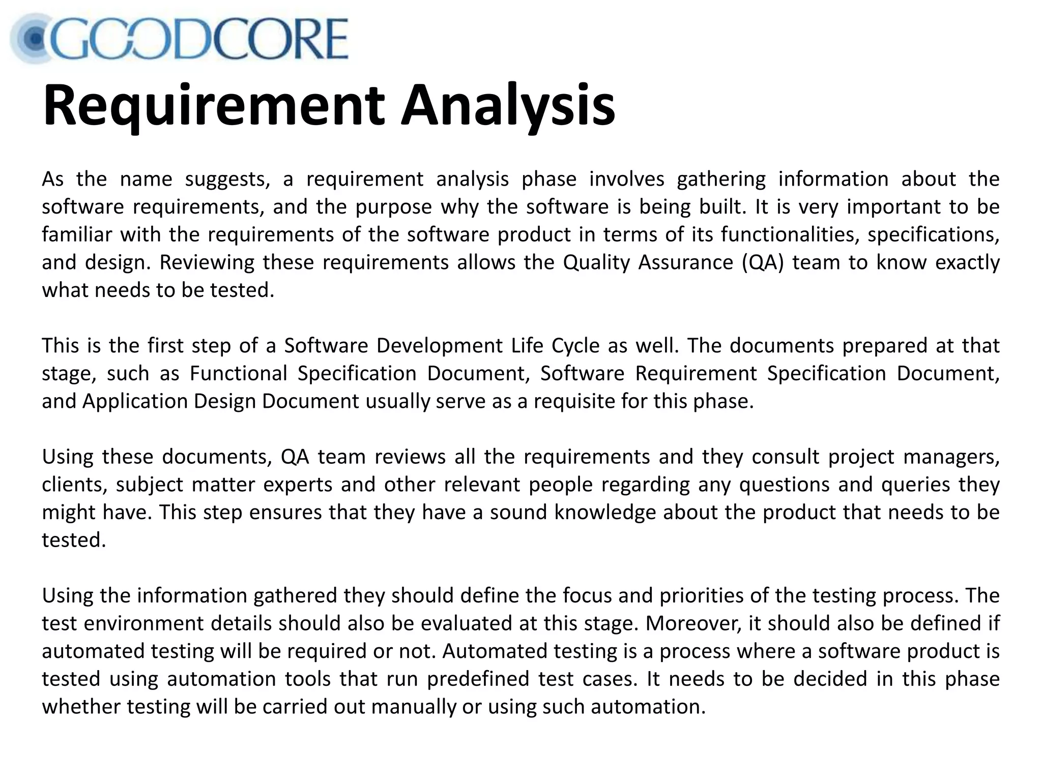 Requirement Analysis As the name suggests, a requirement analysis phase involves gathering information about the software requirements, and the purpose why the software is being built. It is very important to be familiar with the requirements of the software product in terms of its functionalities, specifications, and design. Reviewing these requirements allows the Quality Assurance (QA) team to know exactly what needs to be tested. This is the first step of a Software Development Life Cycle as well. The documents prepared at that stage, such as Functional Specification Document, Software Requirement Specification Document, and Application Design Document usually serve as a requisite for this phase. Using these documents, QA team reviews all the requirements and they consult project managers, clients, subject matter experts and other relevant people regarding any questions and queries they might have. This step ensures that they have a sound knowledge about the product that needs to be tested. Using the information gathered they should define the focus and priorities of the testing process. The test environment details should also be evaluated at this stage. Moreover, it should also be defined if automated testing will be required or not. Automated testing is a process where a software product is tested using automation tools that run predefined test cases. It needs to be decided in this phase whether testing will be carried out manually or using such automation. 