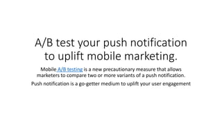 A/B test your push notification
to uplift mobile marketing.
Mobile A/B testing is a new precautionary measure that allows
marketers to compare two or more variants of a push notification.
Push notification is a go-getter medium to uplift your user engagement
 