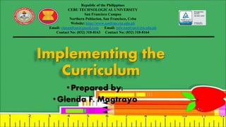 Implementing the
Curriculum
•Prepared by:
• Glenda F. Magtrayo
Republic of the Philippines
CEBU TECHNOLOGICAL UNIVERSITY
San Francisco Campus
Northern Poblacion, San Francisco, Cebu
Website: http://www.sanfran.ctu.edu.ph
Email: ctusanfran@gmail.com Email: info-sanfran@ctu.edu.ph
Contact No: (032) 318-8163 Contact No: (032) 318-8164
 