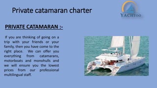 Private catamaran charter
PRIVATE CATAMARAN :-
If you are thinking of going on a
trip with your friends or your
family, then you have come to the
right place. We can offer you
everything from catamarans,
motorboats and monohulls and
we will ensure you the lowest
prices from our professional
multilingual staff.
 