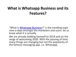 What is Whatsapp Business and its
Features?
“What is Whatsapp Business?” is the trending topic
now-a-days amongst the marketers and users. let us
know what it is actually.
We are already bidding farewell to 2019 and on the
verge of welcoming 2020. With the passing of time
many things are changing but not the popularity of
the famous messaging app. i.e. Whatsapp.
 