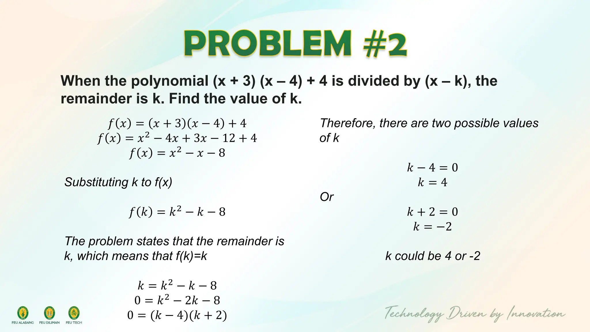 When the polynomial (x + 3) (x – 4) + 4 is divided by (x – k), the
remainder is k. Find the value of k.
𝑓 𝑥 = 𝑥 + 3 𝑥 − 4 + 4
𝑓 𝑥 = 𝑥2 − 4𝑥 + 3𝑥 − 12 + 4
𝑓 𝑥 = 𝑥2
− 𝑥 − 8
Substituting k to f(x)
𝑓 𝑘 = 𝑘2
− 𝑘 − 8
The problem states that the remainder is
k, which means that f(k)=k
𝑘 = 𝑘2 − 𝑘 − 8
0 = 𝑘2
− 2𝑘 − 8
0 = (𝑘 − 4)(𝑘 + 2)
Therefore, there are two possible values
of k
𝑘 − 4 = 0
𝑘 = 4
Or
𝑘 + 2 = 0
𝑘 = −2
k could be 4 or -2
 