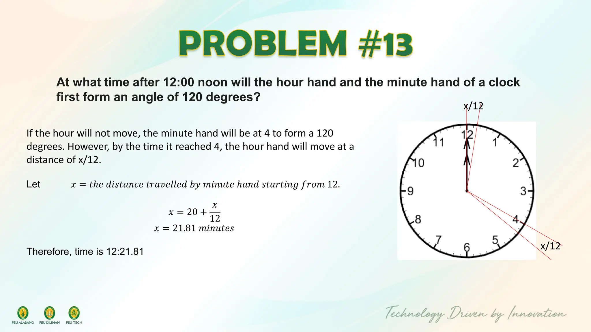 At what time after 12:00 noon will the hour hand and the minute hand of a clock
first form an angle of 120 degrees?
x/12
x/12
If the hour will not move, the minute hand will be at 4 to form a 120
degrees. However, by the time it reached 4, the hour hand will move at a
distance of x/12.
Let 𝑥 = 𝑡ℎ𝑒 𝑑𝑖𝑠𝑡𝑎𝑛𝑐𝑒 𝑡𝑟𝑎𝑣𝑒𝑙𝑙𝑒𝑑 𝑏𝑦 𝑚𝑖𝑛𝑢𝑡𝑒 ℎ𝑎𝑛𝑑 𝑠𝑡𝑎𝑟𝑡𝑖𝑛𝑔 𝑓𝑟𝑜𝑚 12.
𝑥 = 20 +
𝑥
12
𝑥 = 21.81 𝑚𝑖𝑛𝑢𝑡𝑒𝑠
Therefore, time is 12:21.81
 