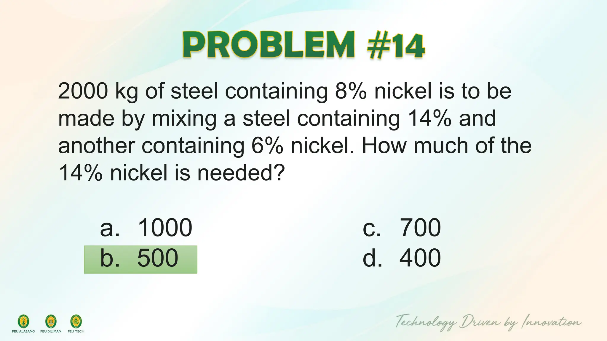 2000 kg of steel containing 8% nickel is to be
made by mixing a steel containing 14% and
another containing 6% nickel. How much of the
14% nickel is needed?
c. 700
d. 400
a. 1000
b. 500
 