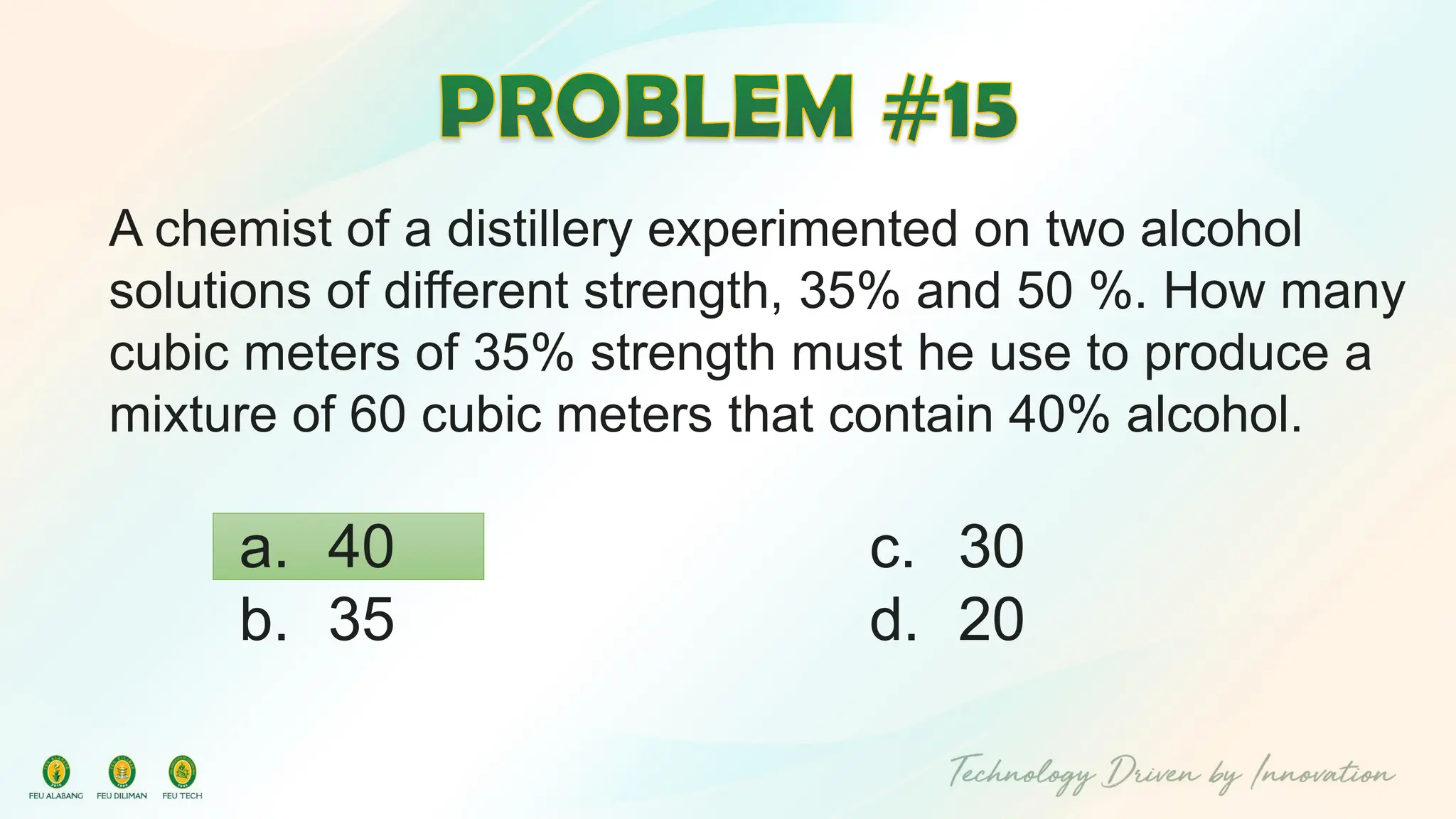 A chemist of a distillery experimented on two alcohol
solutions of different strength, 35% and 50 %. How many
cubic meters of 35% strength must he use to produce a
mixture of 60 cubic meters that contain 40% alcohol.
c. 30
d. 20
a. 40
b. 35
 