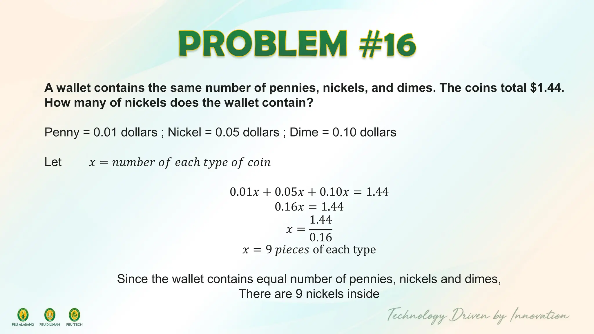 A wallet contains the same number of pennies, nickels, and dimes. The coins total $1.44.
How many of nickels does the wallet contain?
Penny = 0.01 dollars ; Nickel = 0.05 dollars ; Dime = 0.10 dollars
Let 𝑥 = 𝑛𝑢𝑚𝑏𝑒𝑟 𝑜𝑓 𝑒𝑎𝑐ℎ 𝑡𝑦𝑝𝑒 𝑜𝑓 𝑐𝑜𝑖𝑛
0.01𝑥 + 0.05𝑥 + 0.10𝑥 = 1.44
0.16𝑥 = 1.44
𝑥 =
1.44
0.16
𝑥 = 9 𝑝𝑖𝑒𝑐𝑒𝑠 of each type
Since the wallet contains equal number of pennies, nickels and dimes,
There are 9 nickels inside
 