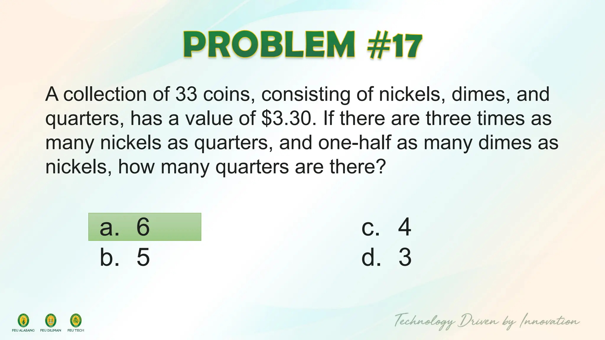 A collection of 33 coins, consisting of nickels, dimes, and
quarters, has a value of $3.30. If there are three times as
many nickels as quarters, and one-half as many dimes as
nickels, how many quarters are there?
c. 4
d. 3
a. 6
b. 5
 