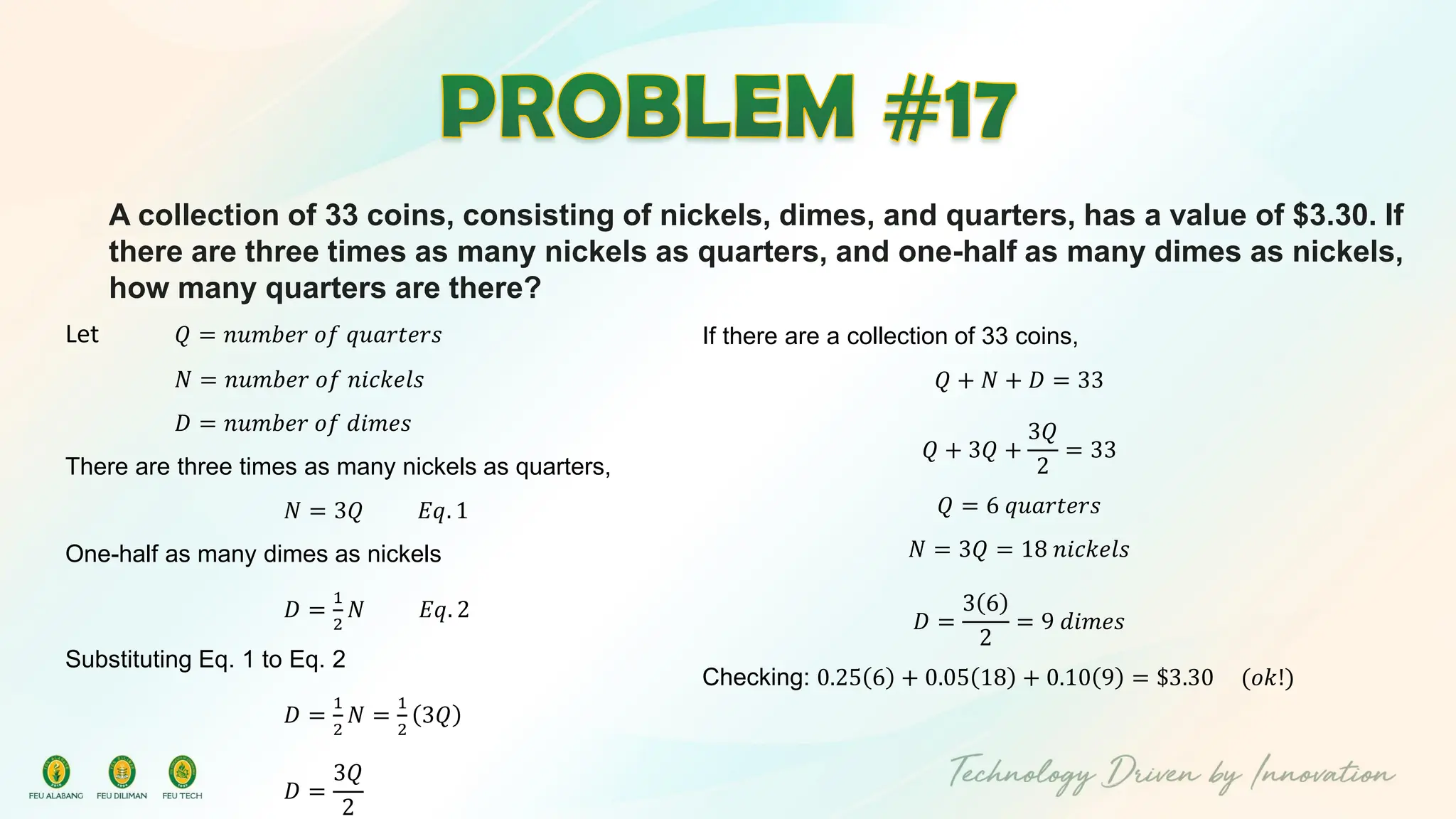 A collection of 33 coins, consisting of nickels, dimes, and quarters, has a value of $3.30. If
there are three times as many nickels as quarters, and one-half as many dimes as nickels,
how many quarters are there?
Let 𝑄 = 𝑛𝑢𝑚𝑏𝑒𝑟 𝑜𝑓 𝑞𝑢𝑎𝑟𝑡𝑒𝑟𝑠
𝑁 = 𝑛𝑢𝑚𝑏𝑒𝑟 𝑜𝑓 𝑛𝑖𝑐𝑘𝑒𝑙𝑠
𝐷 = 𝑛𝑢𝑚𝑏𝑒𝑟 𝑜𝑓 𝑑𝑖𝑚𝑒𝑠
There are three times as many nickels as quarters,
𝑁 = 3𝑄 𝐸𝑞. 1
One-half as many dimes as nickels
𝐷 =
1
2
𝑁 𝐸𝑞. 2
Substituting Eq. 1 to Eq. 2
𝐷 =
1
2
𝑁 =
1
2
3𝑄
𝐷 =
3𝑄
2
If there are a collection of 33 coins,
𝑄 + 𝑁 + 𝐷 = 33
𝑄 + 3𝑄 +
3𝑄
2
= 33
𝑄 = 6 𝑞𝑢𝑎𝑟𝑡𝑒𝑟𝑠
𝑁 = 3𝑄 = 18 𝑛𝑖𝑐𝑘𝑒𝑙𝑠
𝐷 =
3 6
2
= 9 𝑑𝑖𝑚𝑒𝑠
Checking: 0.25 6 + 0.05 18 + 0.10 9 = $3.30 (𝑜𝑘!)
 