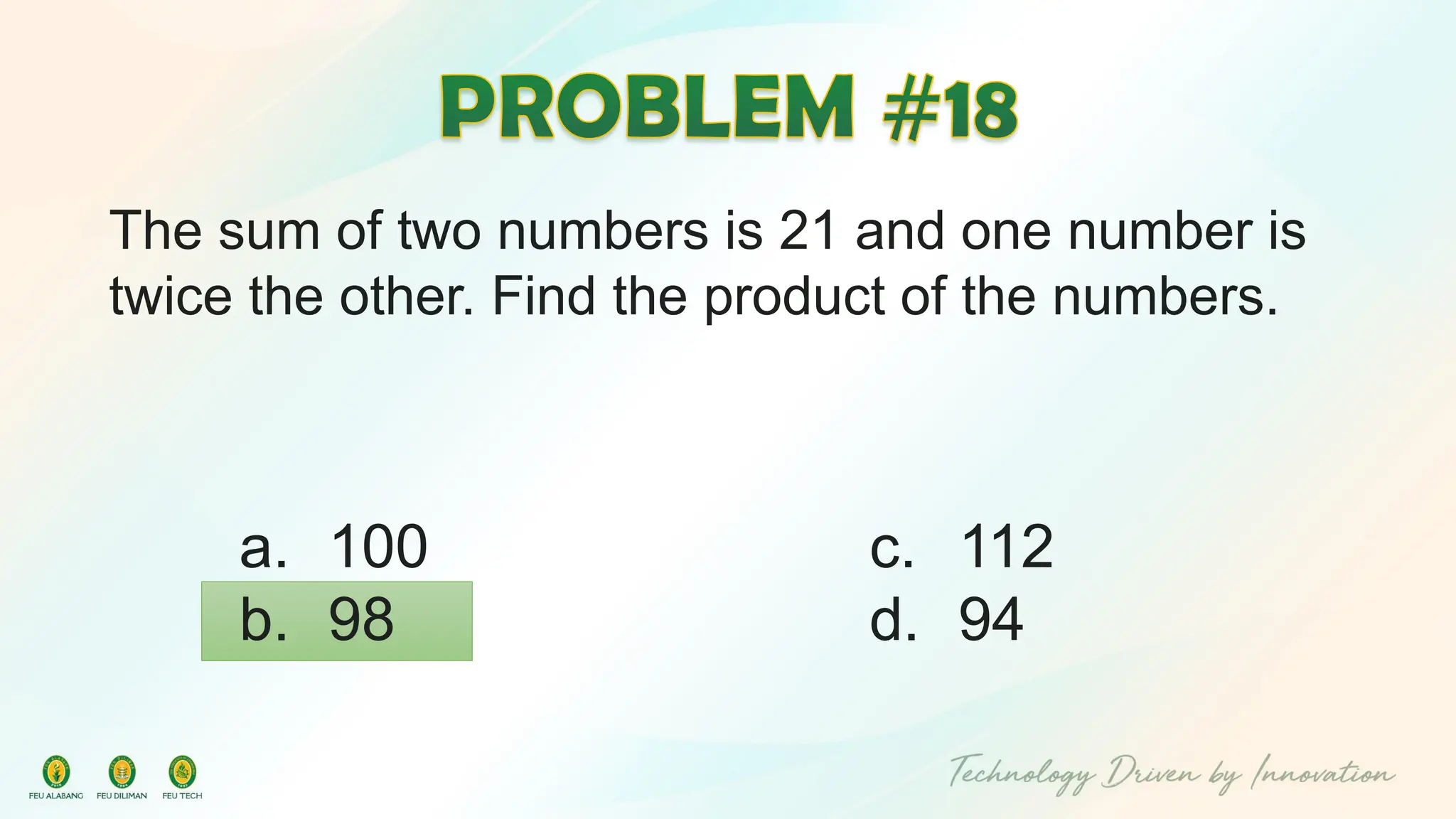 The sum of two numbers is 21 and one number is
twice the other. Find the product of the numbers.
c. 112
d. 94
a. 100
b. 98
 