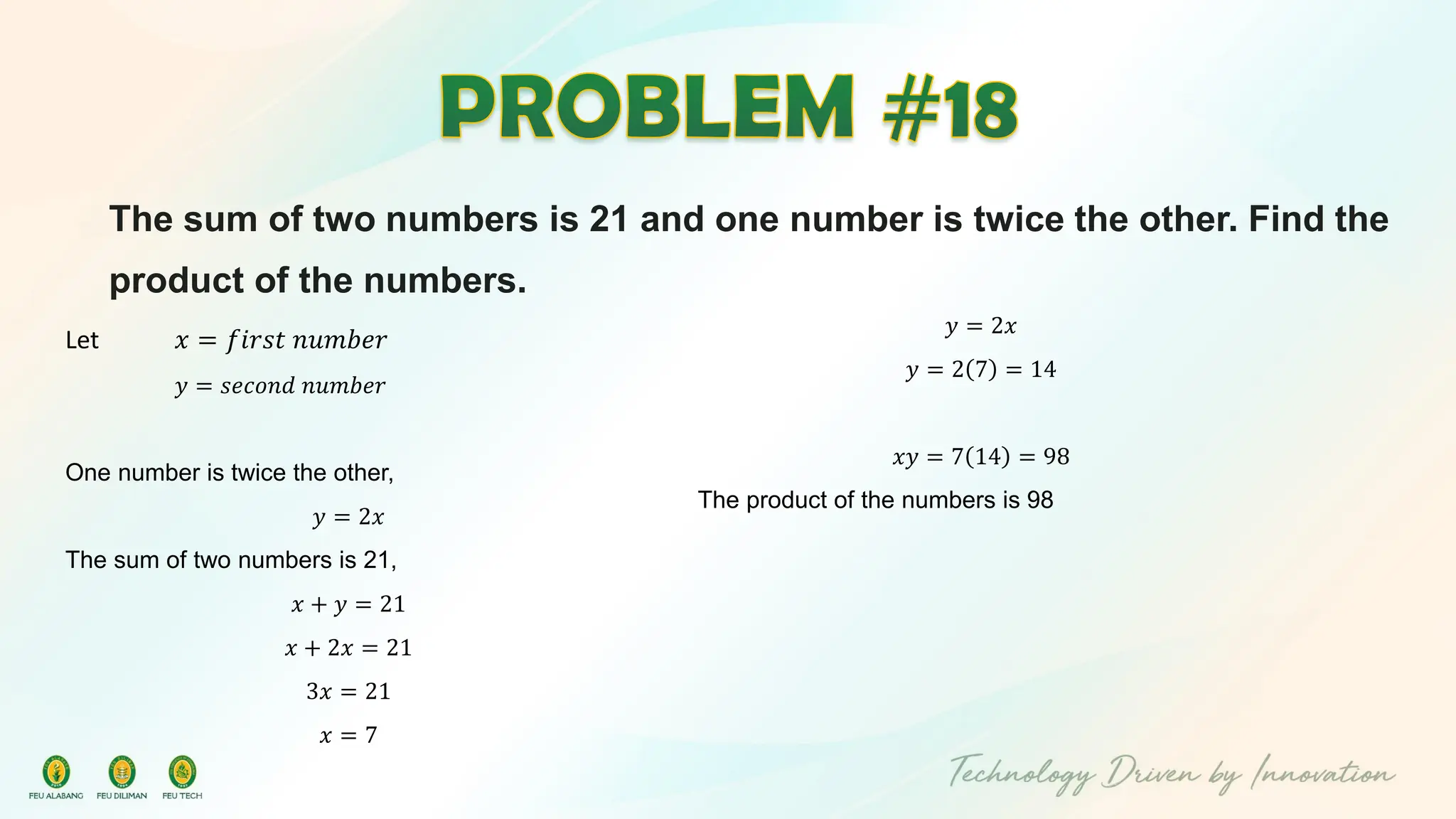 The sum of two numbers is 21 and one number is twice the other. Find the
product of the numbers.
Let 𝑥 = 𝑓𝑖𝑟𝑠𝑡 𝑛𝑢𝑚𝑏𝑒𝑟
𝑦 = 𝑠𝑒𝑐𝑜𝑛𝑑 𝑛𝑢𝑚𝑏𝑒𝑟
One number is twice the other,
𝑦 = 2𝑥
The sum of two numbers is 21,
𝑥 + 𝑦 = 21
𝑥 + 2𝑥 = 21
3𝑥 = 21
𝑥 = 7
𝑦 = 2𝑥
𝑦 = 2 7 = 14
𝑥𝑦 = 7 14 = 98
The product of the numbers is 98
 