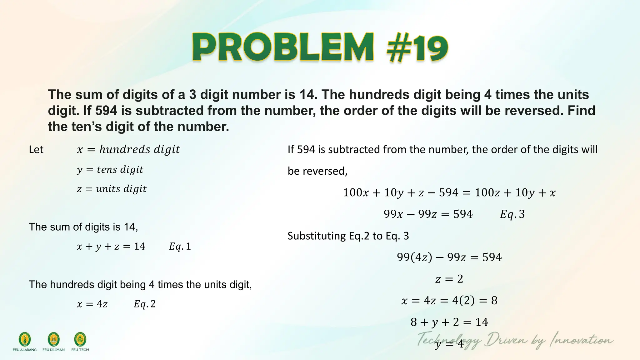 The sum of digits of a 3 digit number is 14. The hundreds digit being 4 times the units
digit. If 594 is subtracted from the number, the order of the digits will be reversed. Find
the ten’s digit of the number.
Let 𝑥 = ℎ𝑢𝑛𝑑𝑟𝑒𝑑𝑠 𝑑𝑖𝑔𝑖𝑡
𝑦 = 𝑡𝑒𝑛𝑠 𝑑𝑖𝑔𝑖𝑡
𝑧 = 𝑢𝑛𝑖𝑡𝑠 𝑑𝑖𝑔𝑖𝑡
The sum of digits is 14,
𝑥 + 𝑦 + 𝑧 = 14 𝐸𝑞. 1
The hundreds digit being 4 times the units digit,
𝑥 = 4𝑧 𝐸𝑞. 2
If 594 is subtracted from the number, the order of the digits will
be reversed,
100𝑥 + 10𝑦 + 𝑧 − 594 = 100𝑧 + 10𝑦 + 𝑥
99𝑥 − 99𝑧 = 594 𝐸𝑞. 3
Substituting Eq.2 to Eq. 3
99 4𝑧 − 99𝑧 = 594
𝑧 = 2
𝑥 = 4𝑧 = 4 2 = 8
8 + 𝑦 + 2 = 14
𝑦 = 4
 