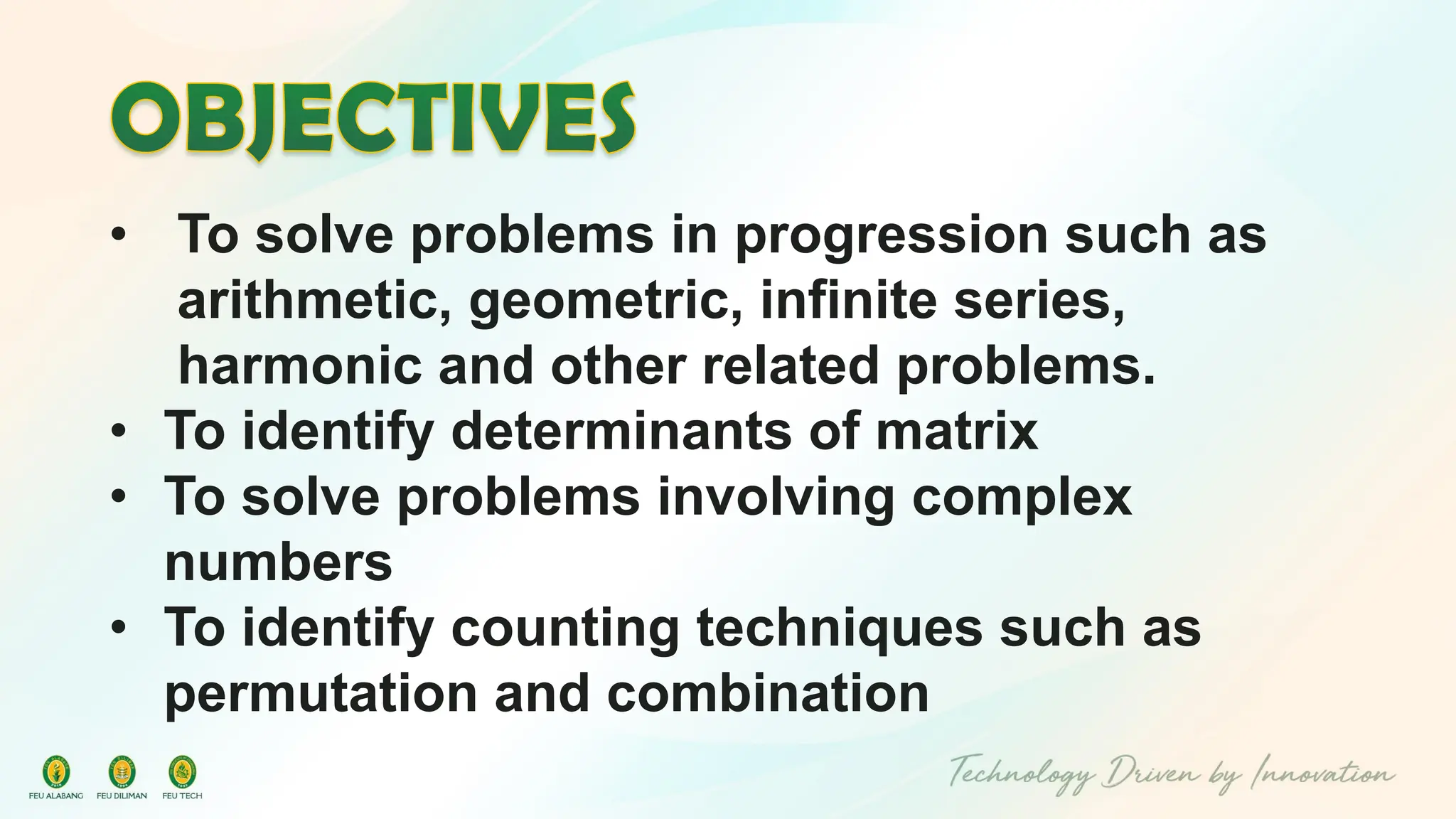 • To solve problems in progression such as
arithmetic, geometric, infinite series,
harmonic and other related problems.
• To identify determinants of matrix
• To solve problems involving complex
numbers
• To identify counting techniques such as
permutation and combination
 