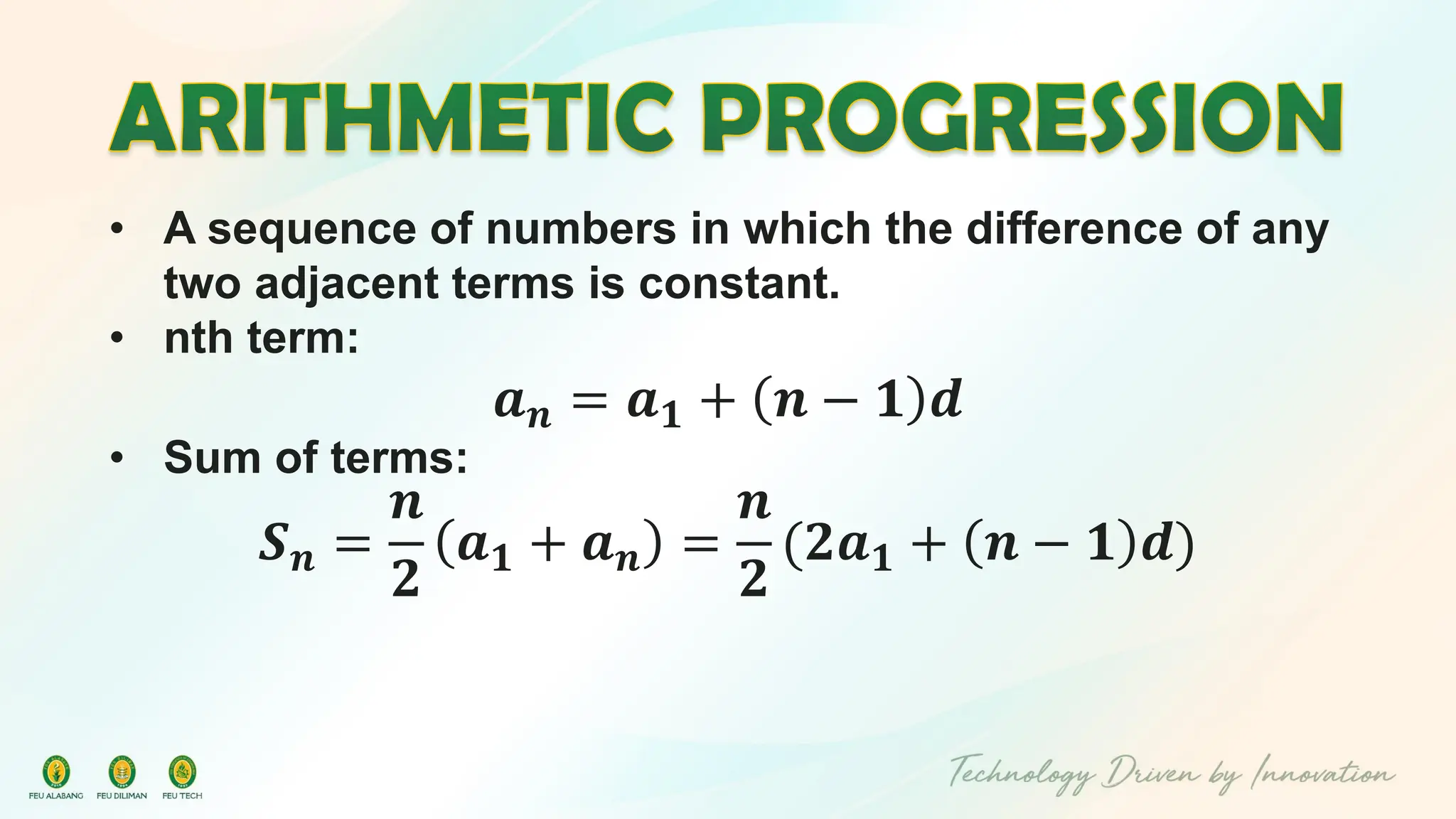 • A sequence of numbers in which the difference of any
two adjacent terms is constant.
• nth term:
𝒂𝒏 = 𝒂𝟏 + 𝒏 − 𝟏 𝒅
• Sum of terms:
𝑺𝒏 =
𝒏
𝟐
𝒂𝟏 + 𝒂𝒏 =
𝒏
𝟐
(𝟐𝒂𝟏 + 𝒏 − 𝟏 𝒅)
 