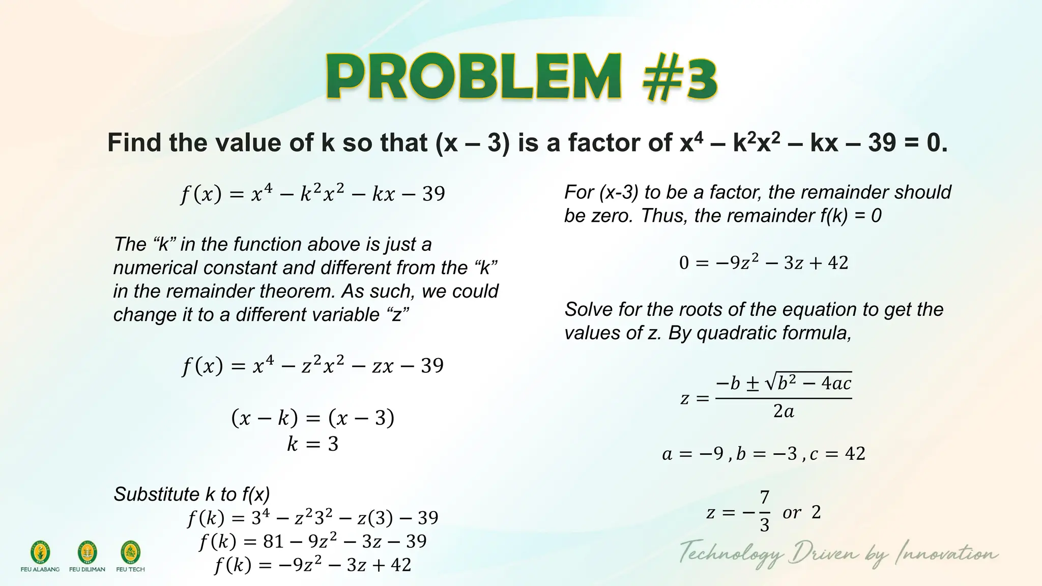 Find the value of k so that (x – 3) is a factor of x4 – k2x2 – kx – 39 = 0.
𝑓 𝑥 = 𝑥4 − 𝑘2𝑥2 − 𝑘𝑥 − 39
The “k” in the function above is just a
numerical constant and different from the “k”
in the remainder theorem. As such, we could
change it to a different variable “z”
𝑓 𝑥 = 𝑥4
− 𝑧2
𝑥2
− 𝑧𝑥 − 39
𝑥 − 𝑘 = 𝑥 − 3
𝑘 = 3
Substitute k to f(x)
𝑓 𝑘 = 34
− 𝑧2
32
− 𝑧 3 − 39
𝑓 𝑘 = 81 − 9𝑧2 − 3𝑧 − 39
𝑓 𝑘 = −9𝑧2
− 3𝑧 + 42
For (x-3) to be a factor, the remainder should
be zero. Thus, the remainder f(k) = 0
0 = −9𝑧2
− 3𝑧 + 42
Solve for the roots of the equation to get the
values of z. By quadratic formula,
𝑧 =
−𝑏 ± 𝑏2 − 4𝑎𝑐
2𝑎
𝑎 = −9 , 𝑏 = −3 , 𝑐 = 42
𝑧 = −
7
3
𝑜𝑟 2
 