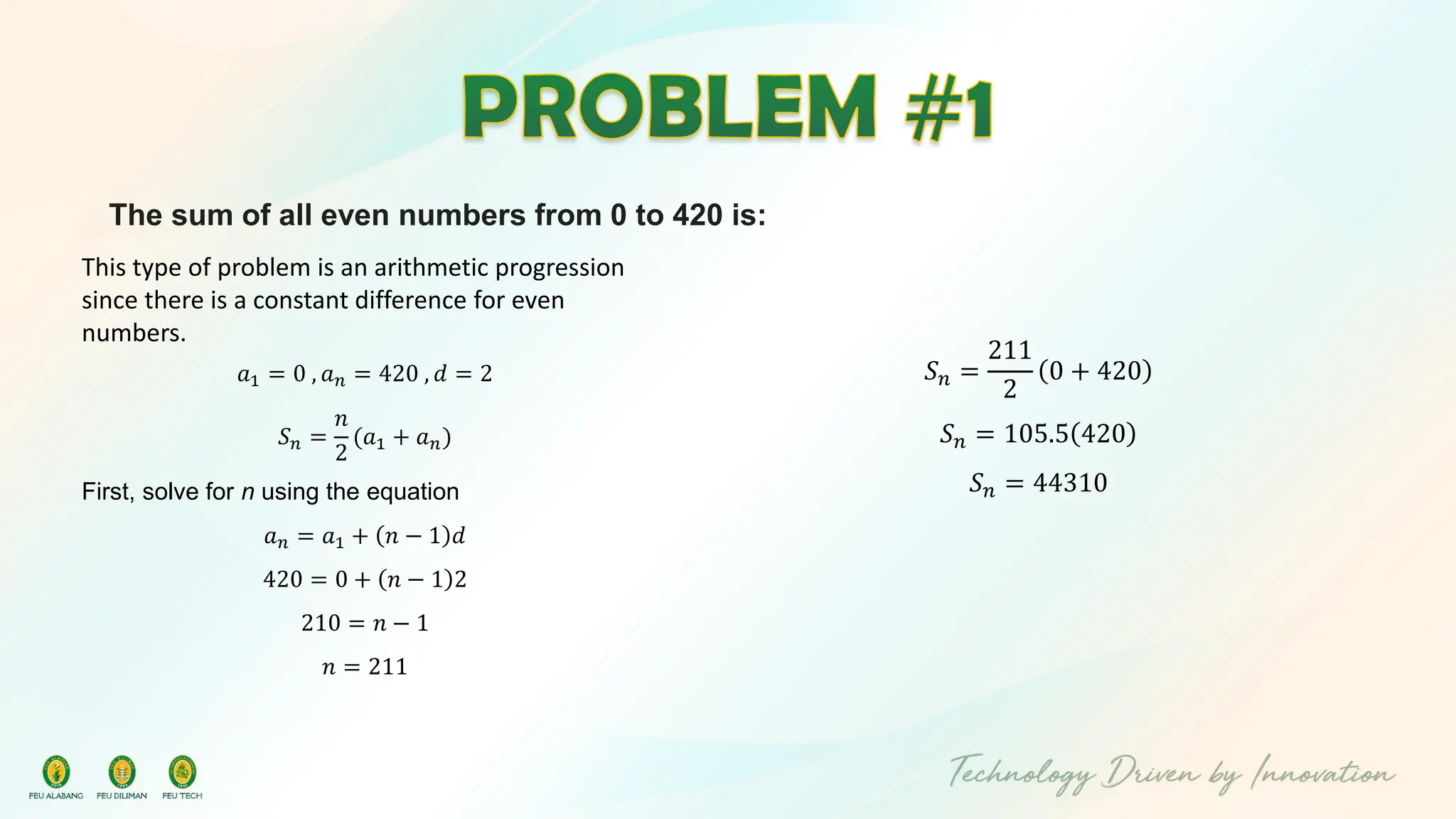 The sum of all even numbers from 0 to 420 is:
This type of problem is an arithmetic progression
since there is a constant difference for even
numbers.
𝑎1 = 0 , 𝑎𝑛 = 420 , 𝑑 = 2
𝑆𝑛 =
𝑛
2
(𝑎1 + 𝑎𝑛)
First, solve for n using the equation
𝑎𝑛 = 𝑎1 + 𝑛 − 1 𝑑
420 = 0 + 𝑛 − 1 2
210 = 𝑛 − 1
𝑛 = 211
𝑆𝑛 =
211
2
0 + 420
𝑆𝑛 = 105.5 420
𝑆𝑛 = 44310
 
