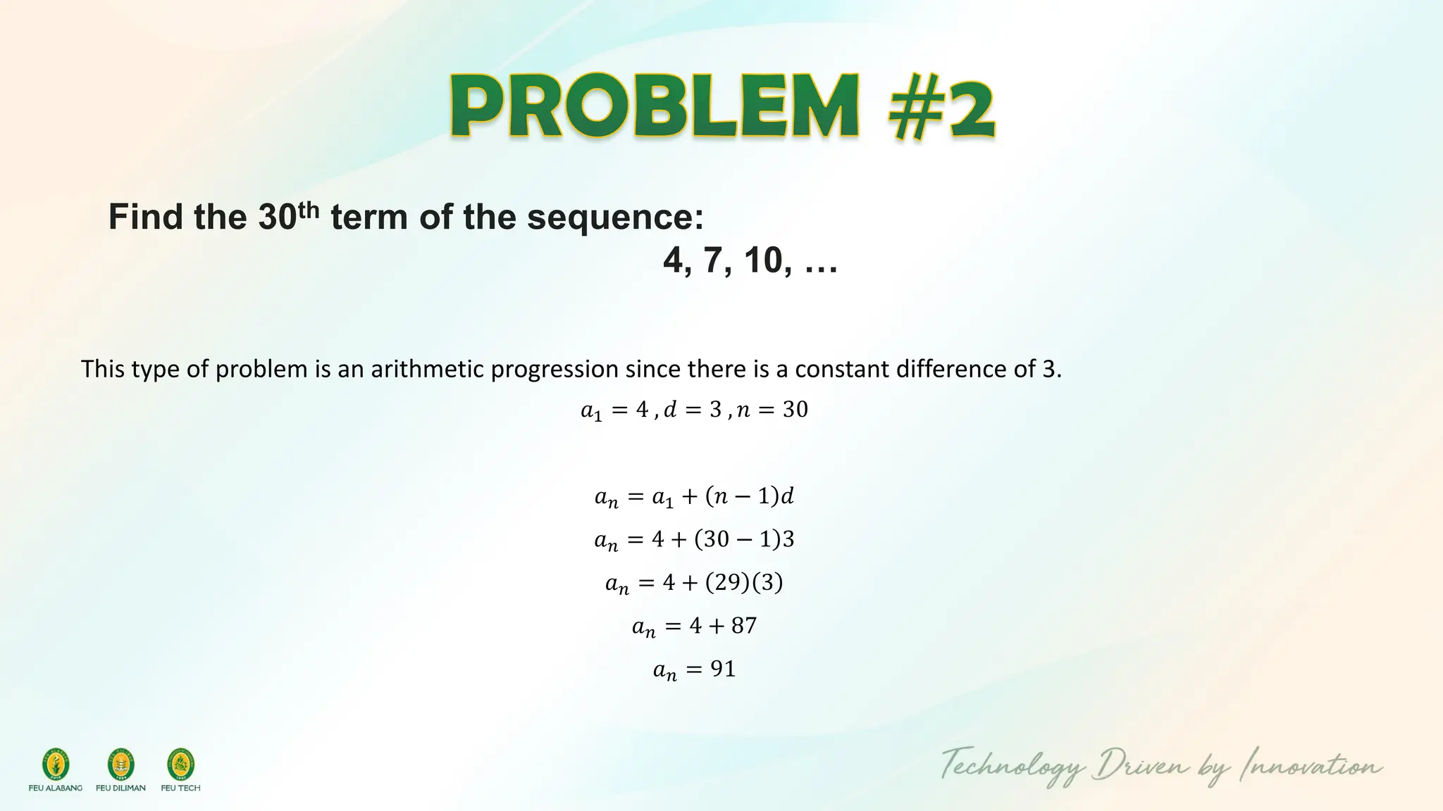 Find the 30th term of the sequence:
4, 7, 10, …
This type of problem is an arithmetic progression since there is a constant difference of 3.
𝑎1 = 4 , 𝑑 = 3 , 𝑛 = 30
𝑎𝑛 = 𝑎1 + 𝑛 − 1 𝑑
𝑎𝑛 = 4 + 30 − 1 3
𝑎𝑛 = 4 + 29 3
𝑎𝑛 = 4 + 87
𝑎𝑛 = 91
 