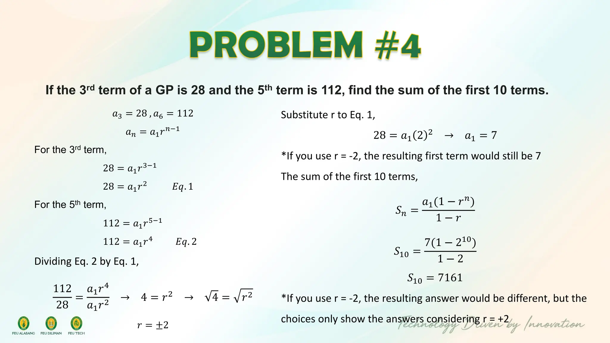 If the 3rd term of a GP is 28 and the 5th term is 112, find the sum of the first 10 terms.
𝑎3 = 28 , 𝑎6 = 112
𝑎𝑛 = 𝑎1𝑟𝑛−1
For the 3rd term,
28 = 𝑎1𝑟3−1
28 = 𝑎1𝑟2
𝐸𝑞. 1
For the 5th term,
112 = 𝑎1𝑟5−1
112 = 𝑎1𝑟4
𝐸𝑞. 2
Dividing Eq. 2 by Eq. 1,
112
28
=
𝑎1𝑟4
𝑎1𝑟2
→ 4 = 𝑟2 → 4 = 𝑟2
𝑟 = ±2
Substitute r to Eq. 1,
28 = 𝑎1 2 2
→ 𝑎1 = 7
*If you use r = -2, the resulting first term would still be 7
The sum of the first 10 terms,
𝑆𝑛 =
𝑎1(1 − 𝑟𝑛)
1 − 𝑟
𝑆10 =
7(1 − 210
)
1 − 2
𝑆10 = 7161
*If you use r = -2, the resulting answer would be different, but the
choices only show the answers considering r = +2
 
