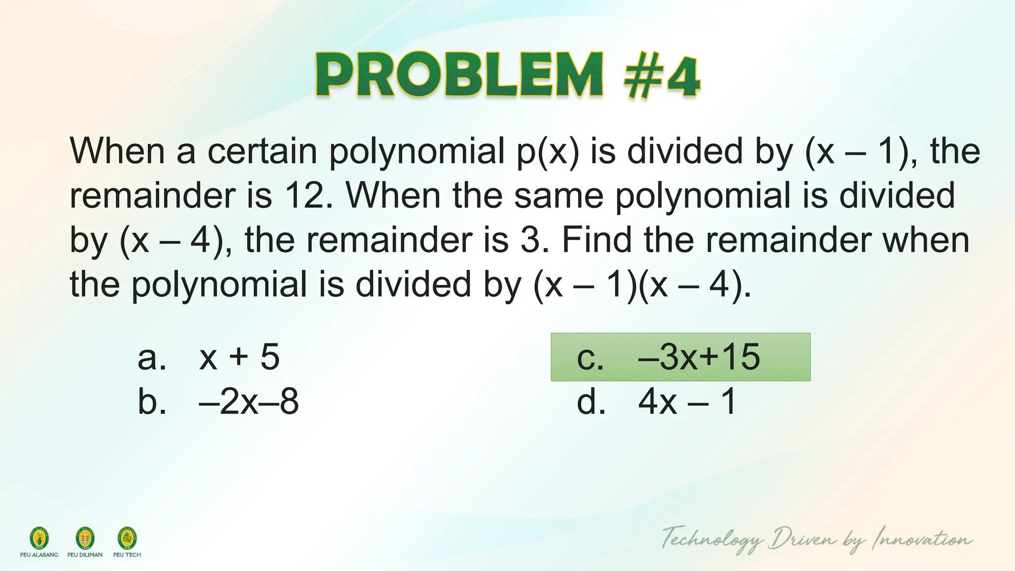 When a certain polynomial p(x) is divided by (x – 1), the
remainder is 12. When the same polynomial is divided
by (x – 4), the remainder is 3. Find the remainder when
the polynomial is divided by (x – 1)(x – 4).
c. –3x+15
d. 4x – 1
a. x + 5
b. –2x–8
 