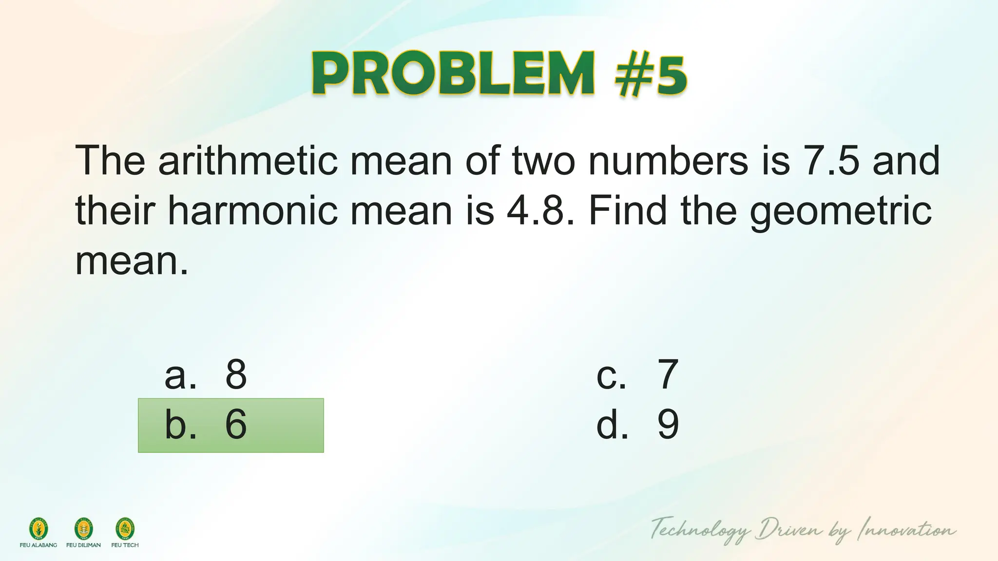 The arithmetic mean of two numbers is 7.5 and
their harmonic mean is 4.8. Find the geometric
mean.
c. 7
d. 9
a. 8
b. 6
 