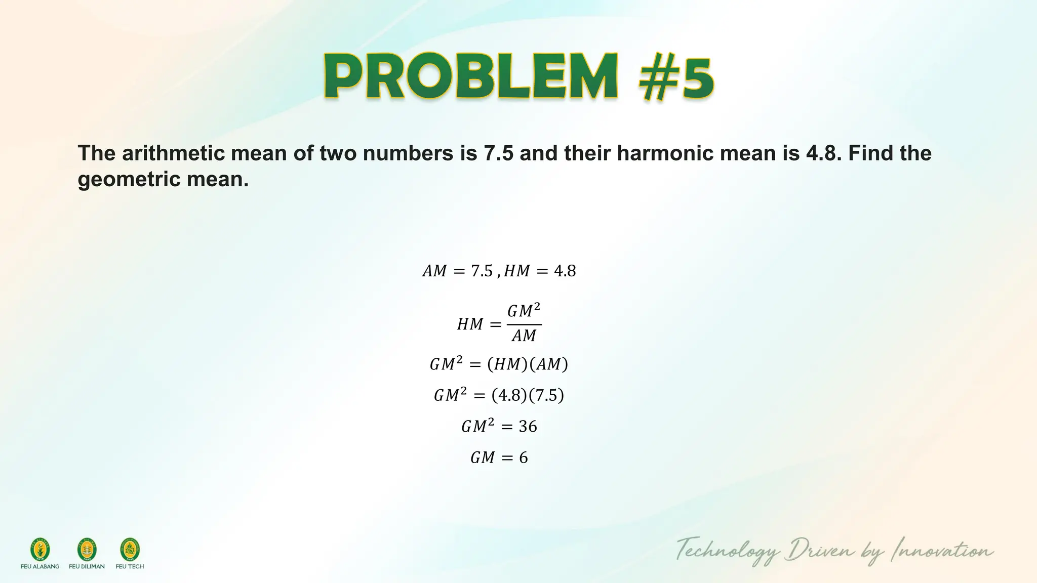 The arithmetic mean of two numbers is 7.5 and their harmonic mean is 4.8. Find the
geometric mean.
𝐴𝑀 = 7.5 , 𝐻𝑀 = 4.8
𝐻𝑀 =
𝐺𝑀2
𝐴𝑀
𝐺𝑀2
= 𝐻𝑀 𝐴𝑀
𝐺𝑀2
= 4.8 7.5
𝐺𝑀2
= 36
𝐺𝑀 = 6
 