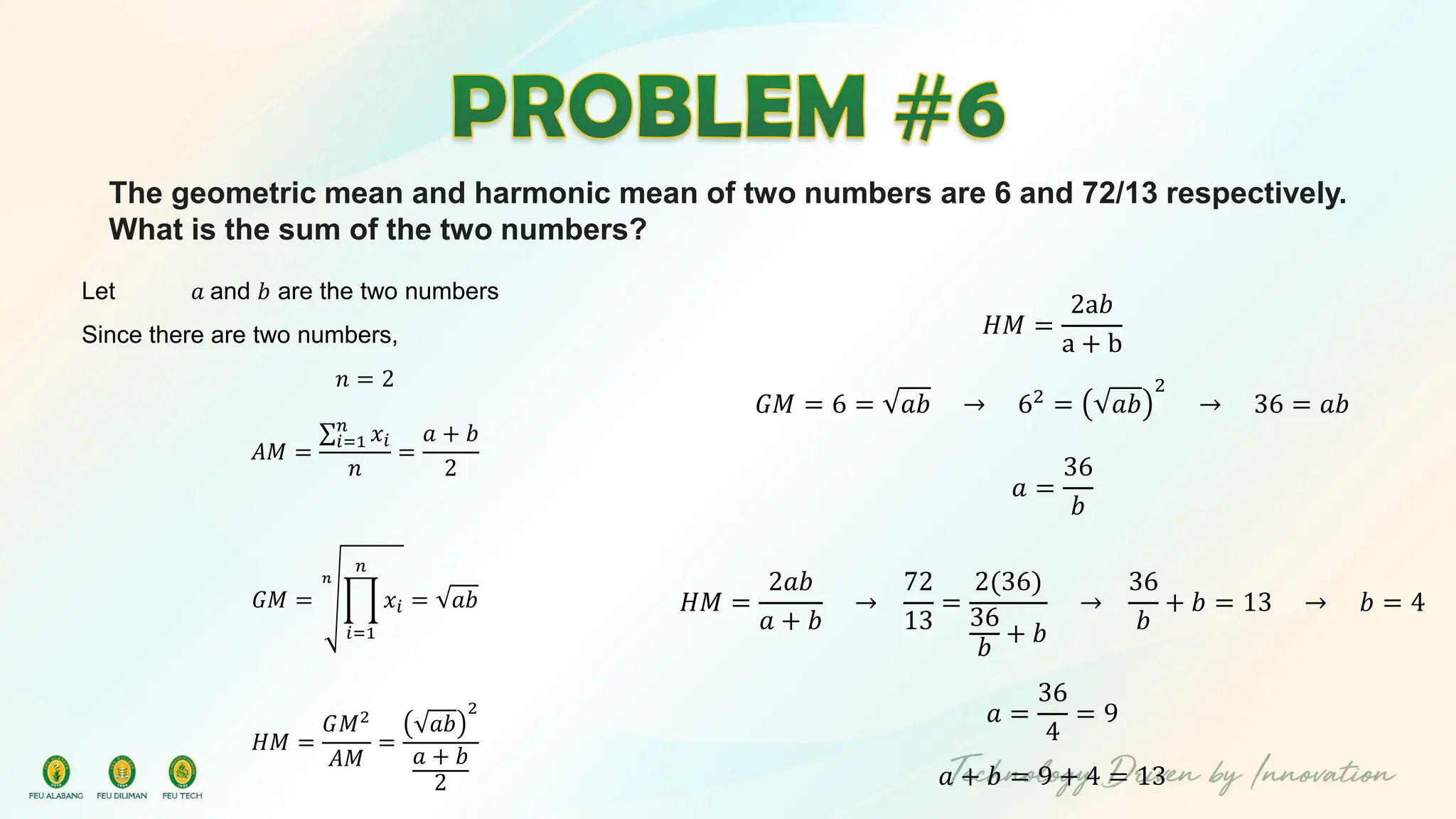 The geometric mean and harmonic mean of two numbers are 6 and 72/13 respectively.
What is the sum of the two numbers?
Let 𝑎 and 𝑏 are the two numbers
Since there are two numbers,
𝑛 = 2
𝐴𝑀 =
σ𝑖=1
𝑛
𝑥𝑖
𝑛
=
𝑎 + 𝑏
2
𝐺𝑀 =
𝑛
ෑ
𝑖=1
𝑛
𝑥𝑖 = 𝑎𝑏
𝐻𝑀 =
𝐺𝑀2
𝐴𝑀
=
𝑎𝑏
2
𝑎 + 𝑏
2
𝐻𝑀 =
2a𝑏
a + b
𝐺𝑀 = 6 = 𝑎𝑏 → 62 = 𝑎𝑏
2
→ 36 = 𝑎𝑏
𝑎 =
36
𝑏
𝐻𝑀 =
2𝑎𝑏
𝑎 + 𝑏
→
72
13
=
2(36)
36
𝑏
+ 𝑏
→
36
𝑏
+ 𝑏 = 13 → 𝑏 = 4
𝑎 =
36
4
= 9
𝑎 + 𝑏 = 9 + 4 = 13
 