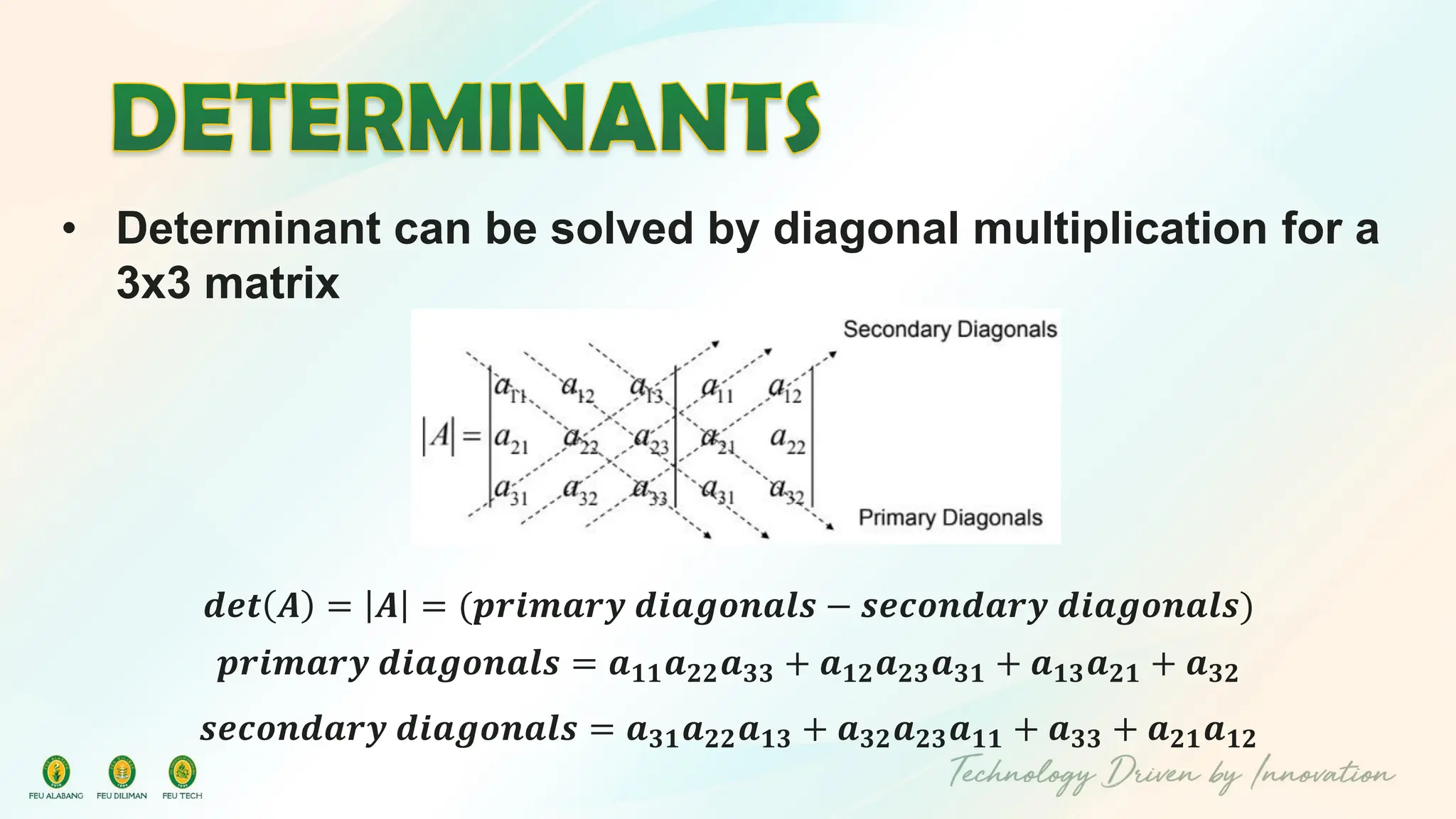 • Determinant can be solved by diagonal multiplication for a
3x3 matrix
𝒅𝒆𝒕 𝑨 = 𝑨 = (𝒑𝒓𝒊𝒎𝒂𝒓𝒚 𝒅𝒊𝒂𝒈𝒐𝒏𝒂𝒍𝒔 − 𝒔𝒆𝒄𝒐𝒏𝒅𝒂𝒓𝒚 𝒅𝒊𝒂𝒈𝒐𝒏𝒂𝒍𝒔)
𝒑𝒓𝒊𝒎𝒂𝒓𝒚 𝒅𝒊𝒂𝒈𝒐𝒏𝒂𝒍𝒔 = 𝒂𝟏𝟏𝒂𝟐𝟐𝒂𝟑𝟑 + 𝒂𝟏𝟐𝒂𝟐𝟑𝒂𝟑𝟏 + 𝒂𝟏𝟑𝒂𝟐𝟏 + 𝒂𝟑𝟐
𝒔𝒆𝒄𝒐𝒏𝒅𝒂𝒓𝒚 𝒅𝒊𝒂𝒈𝒐𝒏𝒂𝒍𝒔 = 𝒂𝟑𝟏𝒂𝟐𝟐𝒂𝟏𝟑 + 𝒂𝟑𝟐𝒂𝟐𝟑𝒂𝟏𝟏 + 𝒂𝟑𝟑 + 𝒂𝟐𝟏𝒂𝟏𝟐
 